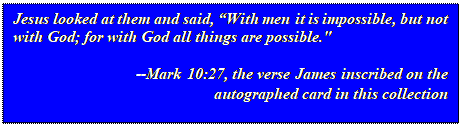 Text Box: Jesus looked at them and said, With men it is impossible, but not with God; for with God all things are possible."
										--Mark 10:27, the verse James inscribed on the autographed card in this collection

